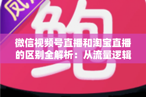 微信视频号直播和淘宝直播的区别全解析：从流量逻辑到运营策略，帮你选对直播带货主阵地