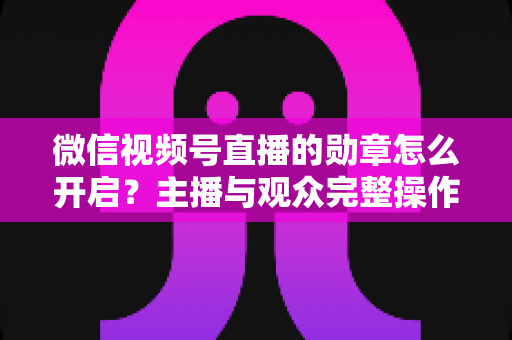 微信视频号直播的勋章怎么开启？主播与观众完整操作指南