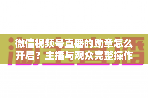 微信视频号直播的勋章怎么开启？主播与观众完整操作指南