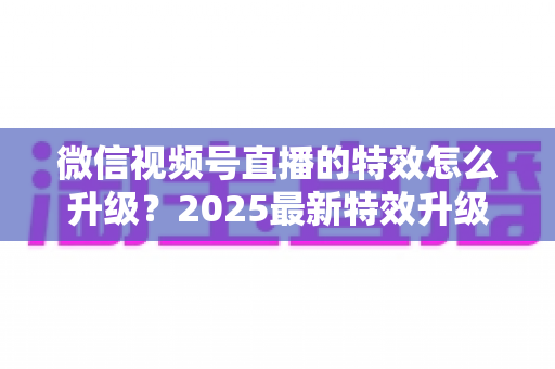 微信视频号直播的特效怎么升级？2025最新特效升级攻略与实操指南