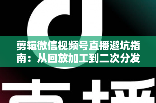 剪辑微信视频号直播避坑指南：从回放加工到二次分发的全流程实操与高频误区解析