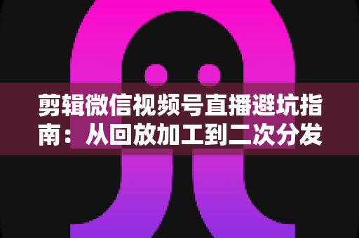 剪辑微信视频号直播避坑指南：从回放加工到二次分发的全流程实操与高频误区解析