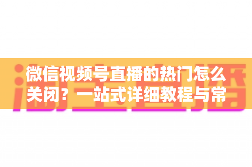 微信视频号直播的热门怎么关闭?一站式详细教程与常见问题全解析 微信视频号直播的热门怎么关闭?一站式详细教程与常见问题全解析