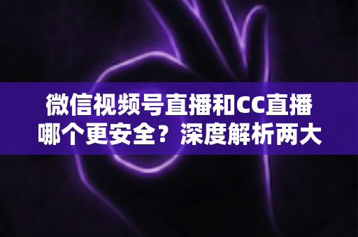 微信视频号直播和CC直播哪个更安全？深度解析两大平台的安全机制与隐私保护指南