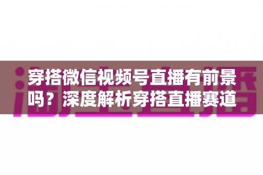 穿搭微信视频号直播有前景吗？深度解析穿搭直播赛道的机会、挑战与实战打法
