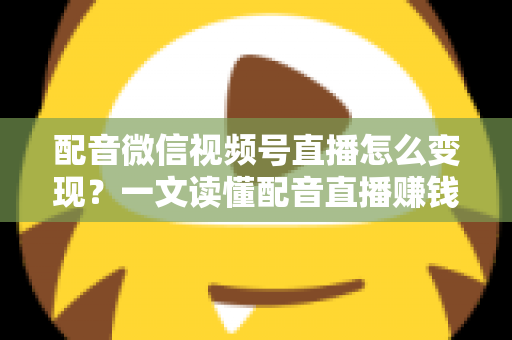 配音微信视频号直播怎么变现？一文读懂配音直播赚钱的实用方法与运营技巧