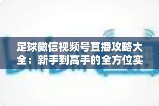 足球微信视频号直播攻略大全：新手到高手的全方位实战指南
