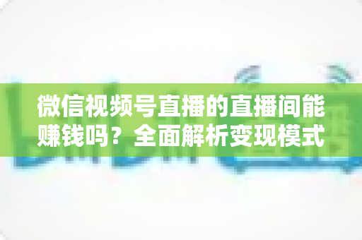 微信视频号直播的直播间能赚钱吗?全面解析变现模式、真实收入与实操指南 微信视频号直播的直播间能赚钱吗?全面解析变现模式、真实收入与实操指南