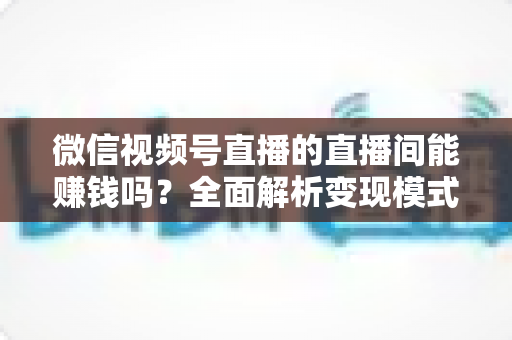 微信视频号直播的直播间能赚钱吗?全面解析变现模式、真实收入与实操指南 微信视频号直播的直播间能赚钱吗?全面解析变现模式、真实收入与实操指南