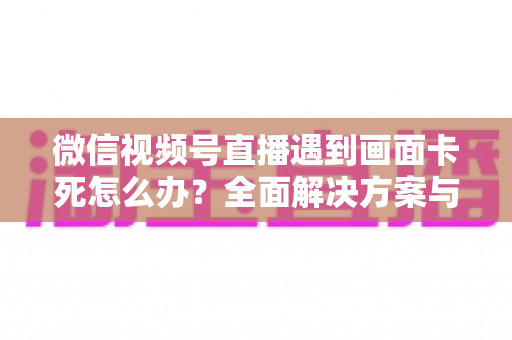 微信视频号直播遇到画面卡死怎么办？全面解决方案与实用预防指南