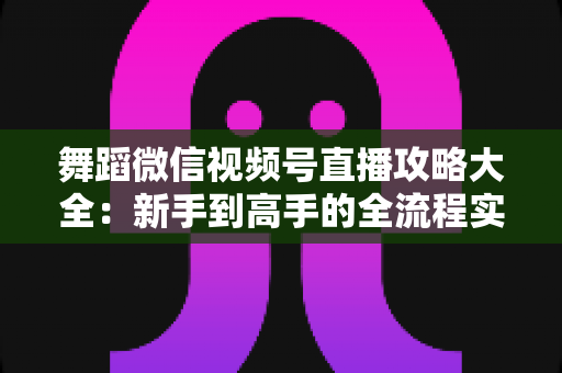 舞蹈微信视频号直播攻略大全：新手到高手的全流程实战指南