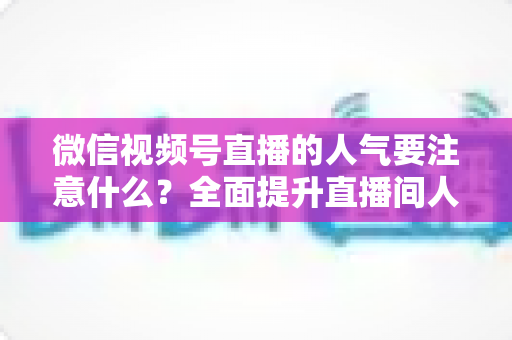 微信视频号直播的人气要注意什么？全面提升直播间人气的关键要点与实用指南
