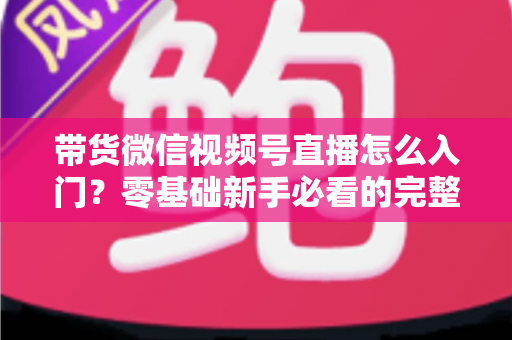 带货微信视频号直播怎么入门？零基础新手必看的完整开播指南