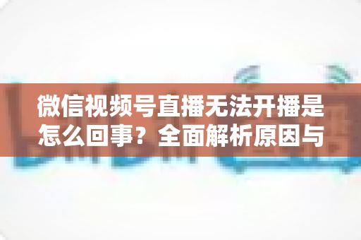微信视频号直播无法开播是怎么回事?全面解析原因与实用解决方案 微信视频号直播无法开播是怎么回事?全面解析原因与实用解决方案