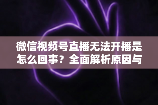 微信视频号直播无法开播是怎么回事?全面解析原因与实用解决方案 微信视频号直播无法开播是怎么回事?全面解析原因与实用解决方案