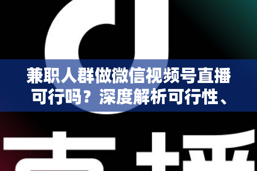 兼职人群做微信视频号直播可行吗？深度解析可行性、挑战与实操变现指南