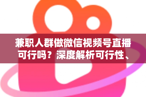 兼职人群做微信视频号直播可行吗？深度解析可行性、挑战与实操变现指南