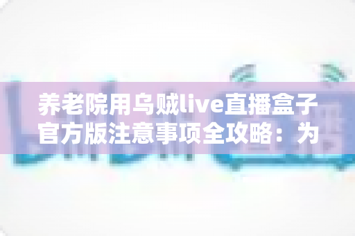 养老院用乌贼live直播盒子官方版注意事项全攻略：为长辈打造安全安心的智慧文娱新体验