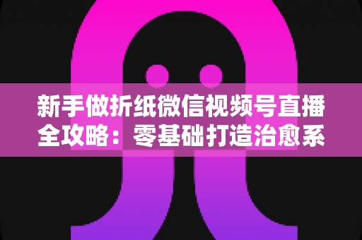 新手做折纸微信视频号直播全攻略:零基础打造治愈系人气直播间 新手做折纸微信视频号直播全攻略:零基础打造治愈系人气直播间