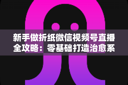 新手做折纸微信视频号直播全攻略：零基础打造治愈系人气直播间