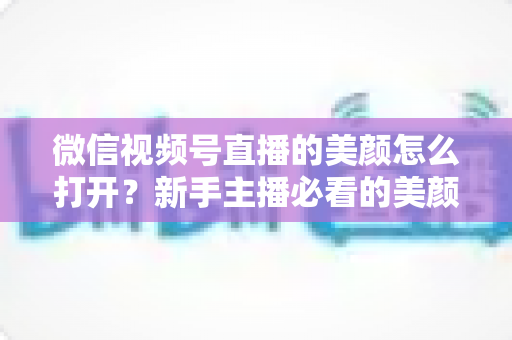 微信视频号直播的美颜怎么打开?新手主播必看的美颜开启教程与实用技巧指南 微信视频号直播的美颜怎么打开?新手主播必看的美颜开启教程与实用技巧指南