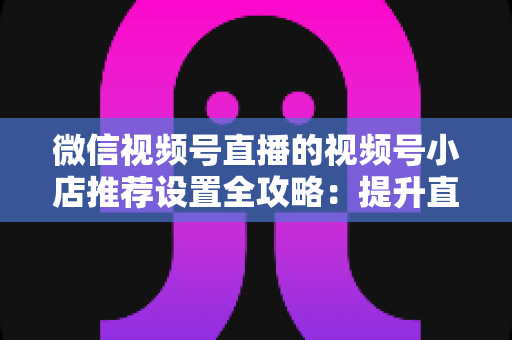 微信视频号直播的视频号小店推荐设置全攻略:提升直播带货转化率的实战指南 微信视频号直播的视频号小店推荐设置全攻略:提升直播带货转化率的实战指南