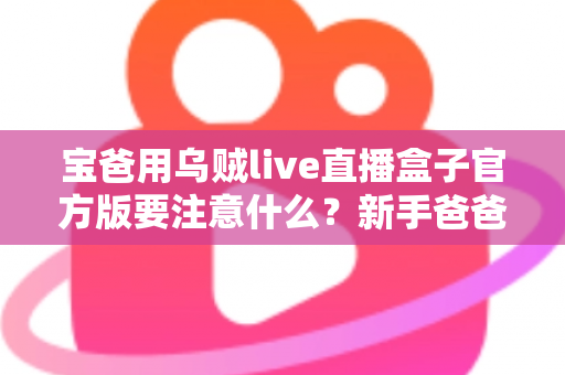 宝爸用乌贼live直播盒子官方版要注意什么？新手爸爸必读的安全使用与育儿平衡指南