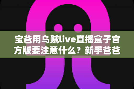 宝爸用乌贼live直播盒子官方版要注意什么？新手爸爸必读的安全使用与育儿平衡指南