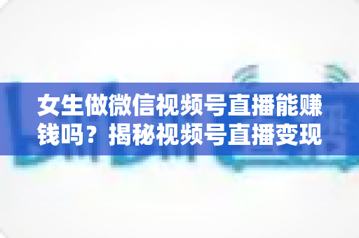 女生做微信视频号直播能赚钱吗？揭秘视频号直播变现的真相、优势与实操指南