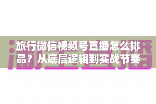 旅行微信视频号直播怎么排品?从底层逻辑到实战节奏的全流程排品攻略 旅行微信视频号直播怎么排品?从底层逻辑到实战节奏的全流程排品攻略