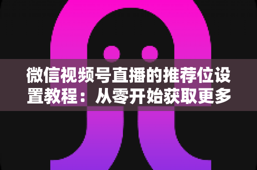 微信视频号直播的推荐位设置教程:从零开始获取更多直播间流量的完整指南 微信视频号直播的推荐位设置教程:从零开始获取更多直播间流量的完整指南
