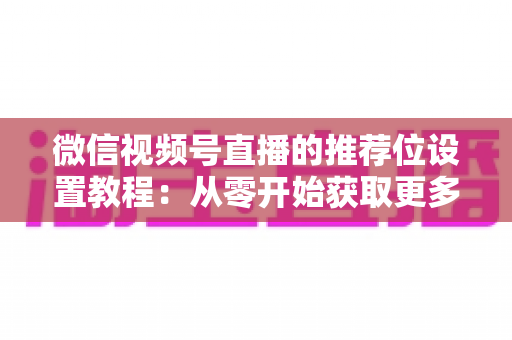 微信视频号直播的推荐位设置教程:从零开始获取更多直播间流量的完整指南 微信视频号直播的推荐位设置教程:从零开始获取更多直播间流量的完整指南