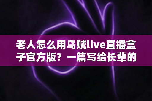 老人怎么用乌贼live直播盒子官方版？一篇写给长辈的贴心使用指南