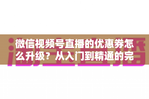 微信视频号直播的优惠券怎么升级？从入门到精通的完整运营指南，助你快速提升直播间转化率与用户粘性