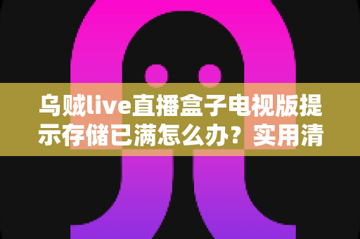 乌贼live直播盒子电视版提示存储已满怎么办？实用清理指南帮你快速解决