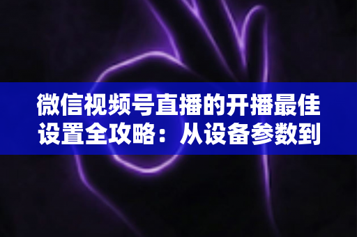 微信视频号直播的开播最佳设置全攻略：从设备参数到开播细节，手把手教你打造高清流畅、人气爆棚的直播间