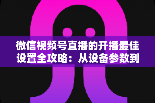 微信视频号直播的开播最佳设置全攻略：从设备参数到开播细节，手把手教你打造高清流畅、人气爆棚的直播间