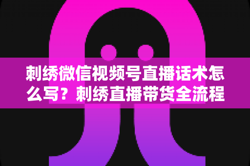 刺绣微信视频号直播话术怎么写？刺绣直播带货全流程话术模板与实战技巧大揭秘
