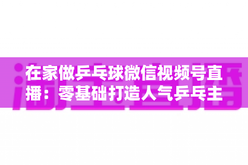 在家做乒乓球微信视频号直播：零基础打造人气乒乓主播的完整实战指南