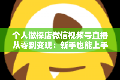 个人做探店微信视频号直播从零到变现：新手也能上手的实战全攻略