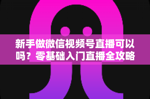 新手做微信视频号直播可以吗?零基础入门直播全攻略与实操避坑指南 新手做微信视频号直播可以吗?零基础入门直播全攻略与实操避坑指南