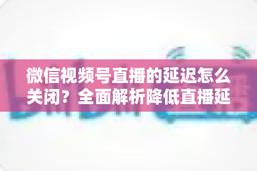 微信视频号直播的延迟怎么关闭?全面解析降低直播延迟的实用方法与优化技巧 微信视频号直播的延迟怎么关闭?全面解析降低直播延迟的实用方法与优化技巧