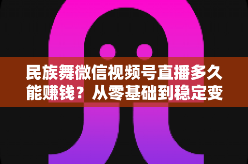 民族舞微信视频号直播多久能赚钱？从零基础到稳定变现的全周期解析与实战攻略