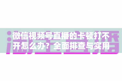 微信视频号直播的卡顿打不开怎么办？全面排查与实用解决方案大放送