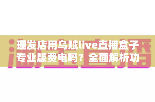 理发店用乌贼live直播盒子专业版费电吗?全面解析功耗真相与省电攻略 理发店用乌贼live直播盒子专业版费电吗?全面解析功耗真相与省电攻略