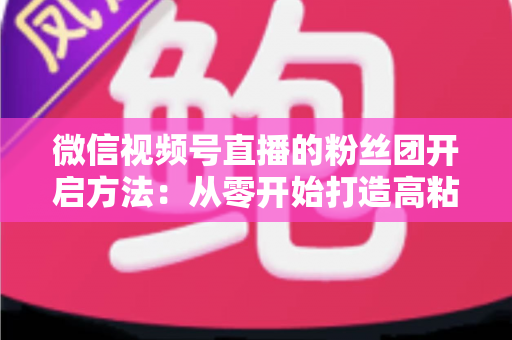 微信视频号直播的粉丝团开启方法:从零开始打造高粘性私域粉丝社群的完整运营指南 微信视频号直播的粉丝团开启方法:从零开始打造高粘性私域粉丝社群的完整运营指南