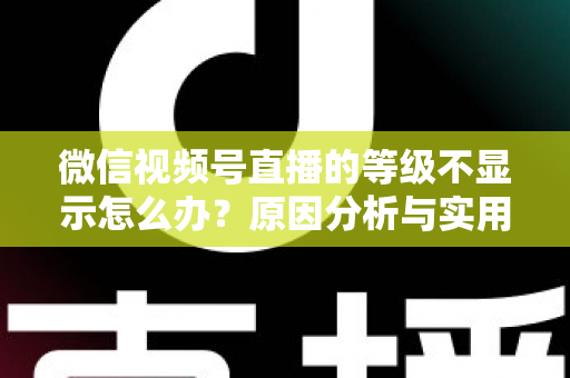 微信视频号直播的等级不显示怎么办?原因分析与实用解决方法全攻略 微信视频号直播的等级不显示怎么办?原因分析与实用解决方法全攻略