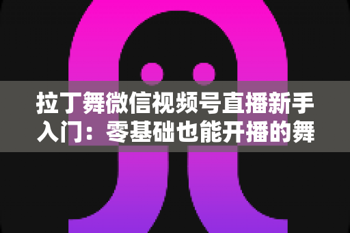 拉丁舞微信视频号直播新手入门:零基础也能开播的舞蹈直播全攻略 拉丁舞微信视频号直播新手入门:零基础也能开播的舞蹈直播全攻略
