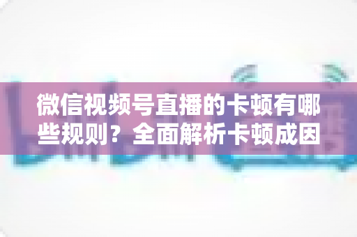 微信视频号直播的卡顿有哪些规则?全面解析卡顿成因、平台机制与实用优化方案 微信视频号直播的卡顿有哪些规则?全面解析卡顿成因、平台机制与实用优化方案