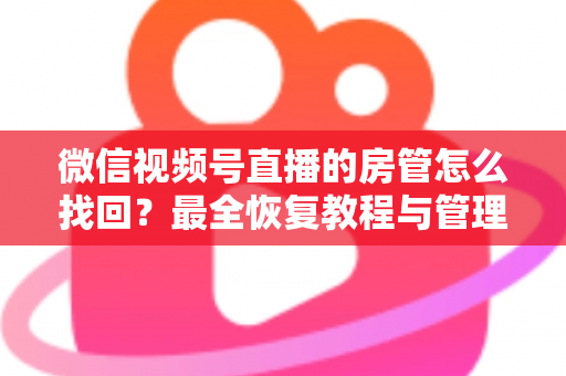 微信视频号直播的房管怎么找回？最全恢复教程与管理技巧一网打尽